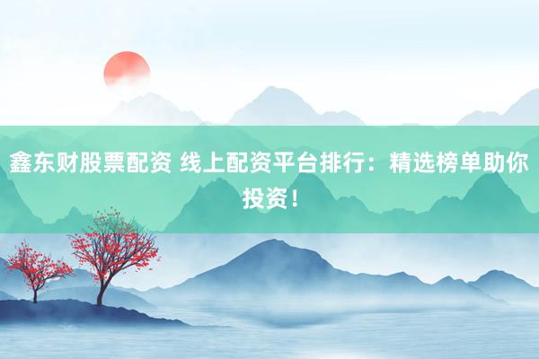 鑫东财股票配资 线上配资平台排行：精选榜单助你投资！