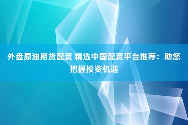 外盘原油期货配资 精选中国配资平台推荐：助您把握投资机遇