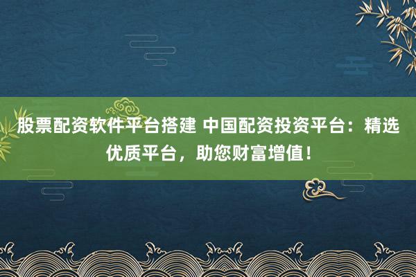 股票配资软件平台搭建 中国配资投资平台：精选优质平台，助您财富增值！