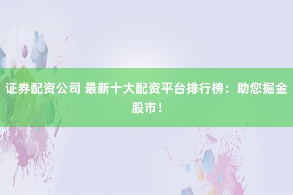 证券配资公司 最新十大配资平台排行榜：助您掘金股市！