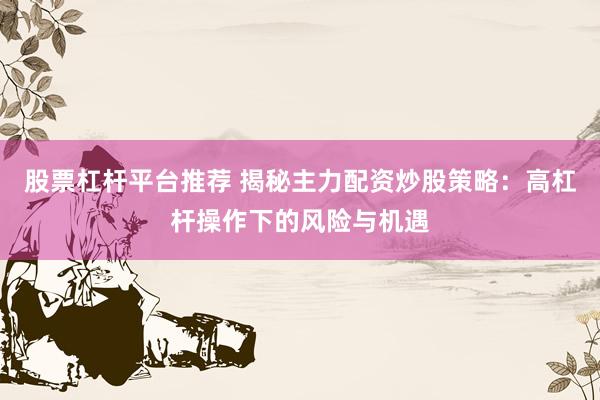 股票杠杆平台推荐 揭秘主力配资炒股策略：高杠杆操作下的风险与机遇