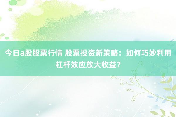 今日a股股票行情 股票投资新策略：如何巧妙利用杠杆效应放大收益？