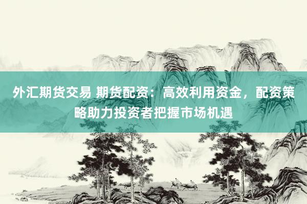 外汇期货交易 期货配资：高效利用资金，配资策略助力投资者把握市场机遇
