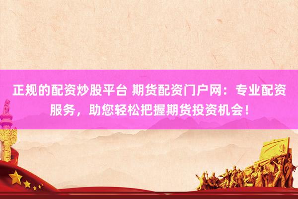 正规的配资炒股平台 期货配资门户网：专业配资服务，助您轻松把握期货投资机会！