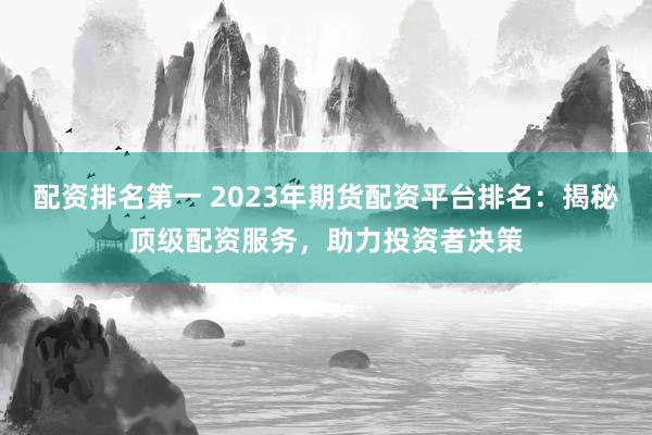 配资排名第一 2023年期货配资平台排名：揭秘顶级配资服务，助力投资者决策
