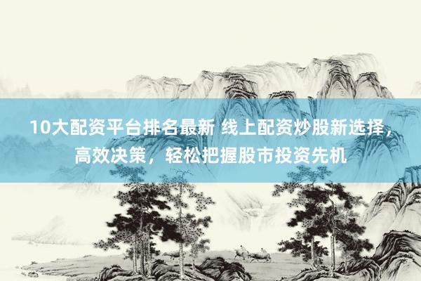 10大配资平台排名最新 线上配资炒股新选择，高效决策，轻松把握股市投资先机