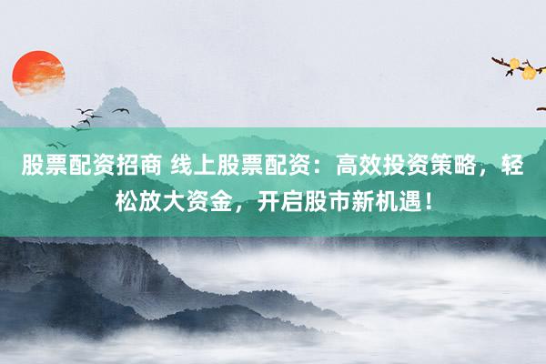 股票配资招商 线上股票配资：高效投资策略，轻松放大资金，开启股市新机遇！