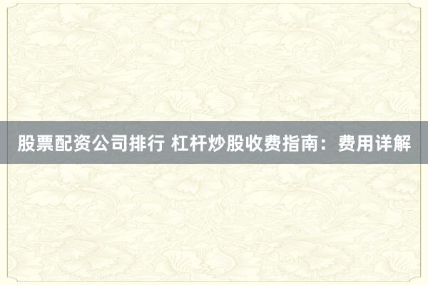 股票配资公司排行 杠杆炒股收费指南：费用详解
