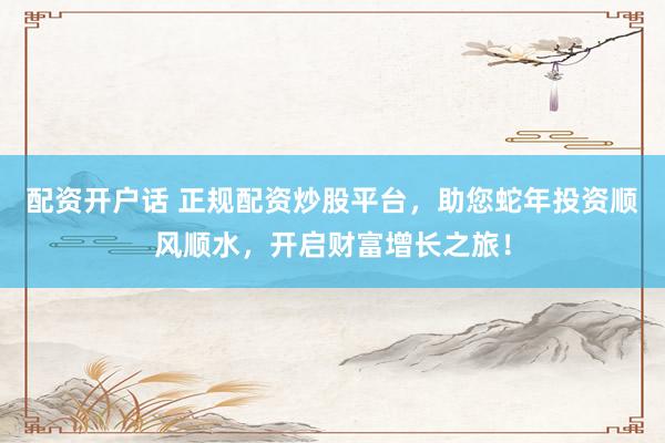 配资开户话 正规配资炒股平台，助您蛇年投资顺风顺水，开启财富增长之旅！