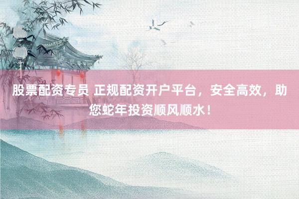 股票配资专员 正规配资开户平台，安全高效，助您蛇年投资顺风顺水！