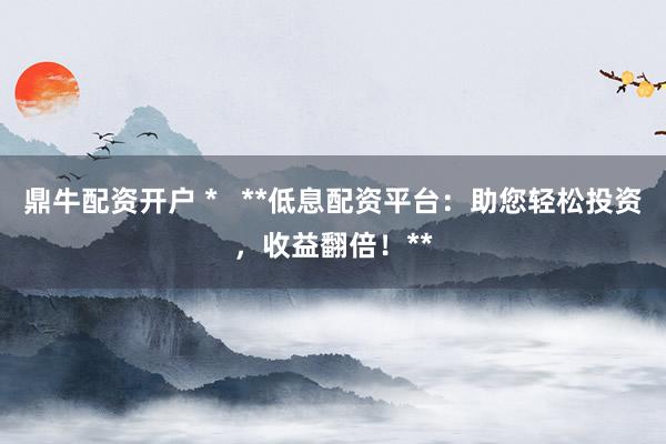 鼎牛配资开户 *   **低息配资平台：助您轻松投资，收益翻倍！**