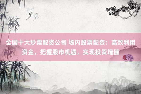 全国十大炒票配资公司 场内股票配资：高效利用资金，把握股市机遇，实现投资增值