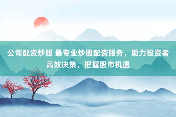 公司配资炒股 最专业炒股配资服务，助力投资者高效决策，把握股市机遇