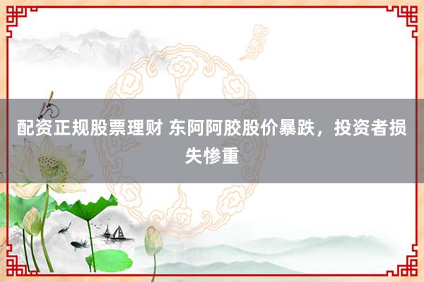 配资正规股票理财 东阿阿胶股价暴跌，投资者损失惨重