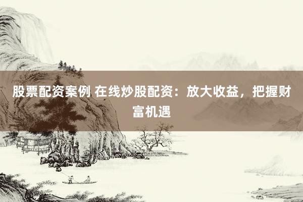 股票配资案例 在线炒股配资：放大收益，把握财富机遇