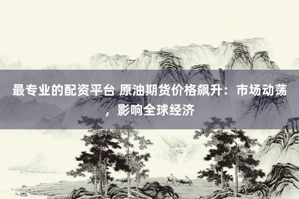 最专业的配资平台 原油期货价格飙升：市场动荡，影响全球经济