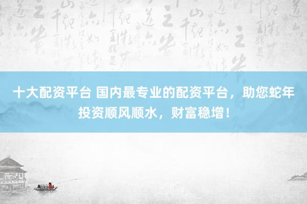 十大配资平台 国内最专业的配资平台，助您蛇年投资顺风顺水，财富稳增！