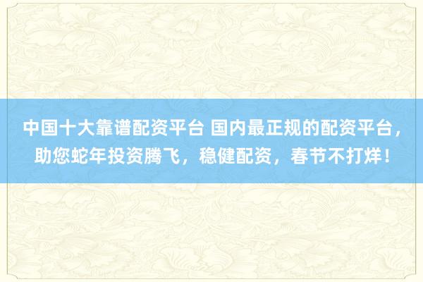 中国十大靠谱配资平台 国内最正规的配资平台，助您蛇年投资腾飞，稳健配资，春节不打烊！