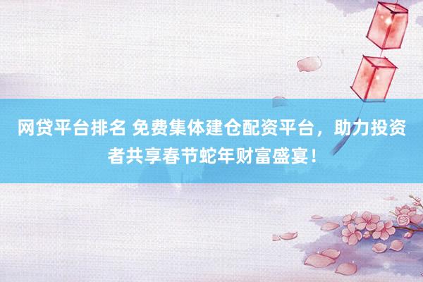 网贷平台排名 免费集体建仓配资平台，助力投资者共享春节蛇年财富盛宴！