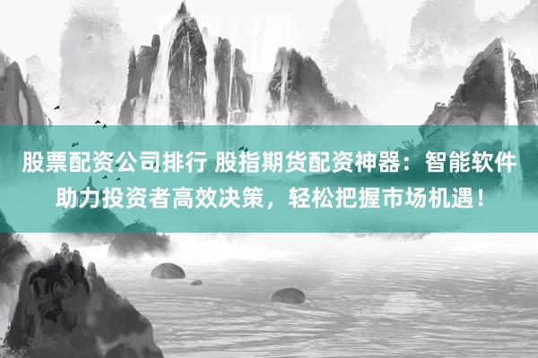 股票配资公司排行 股指期货配资神器：智能软件助力投资者高效决策，轻松把握市场机遇！