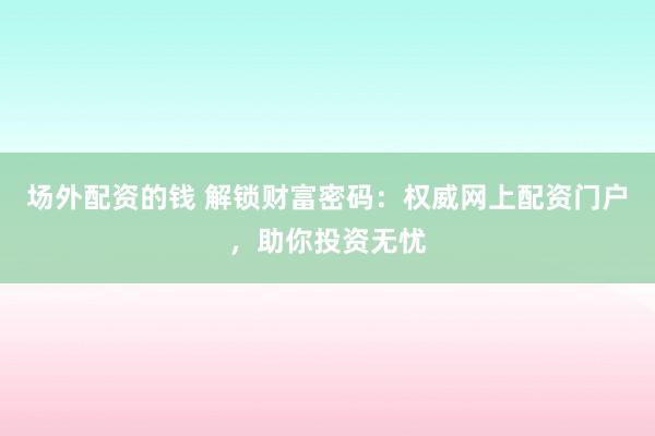 场外配资的钱 解锁财富密码：权威网上配资门户，助你投资无忧