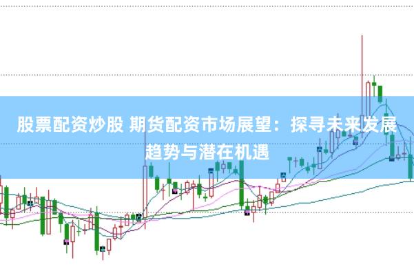 股票配资炒股 期货配资市场展望：探寻未来发展趋势与潜在机遇