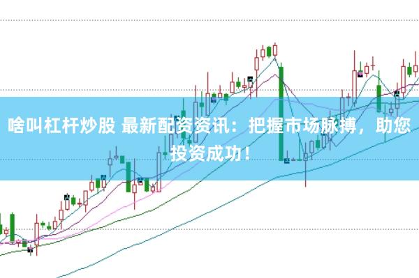 啥叫杠杆炒股 最新配资资讯：把握市场脉搏，助您投资成功！