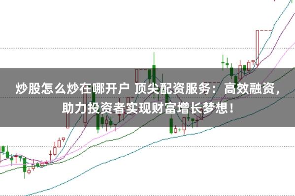 炒股怎么炒在哪开户 顶尖配资服务：高效融资，助力投资者实现财富增长梦想！