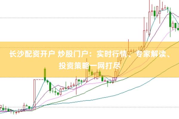 长沙配资开户 炒股门户：实时行情、专家解读、投资策略一网打尽