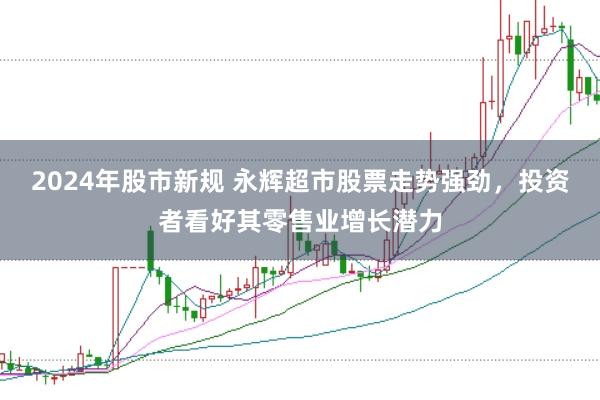 2024年股市新规 永辉超市股票走势强劲，投资者看好其零售业增长潜力