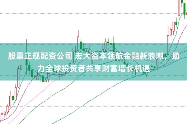 股票正规配资公司 宏大资本领航金融新浪潮,助力全球投资者共享财富增长机遇