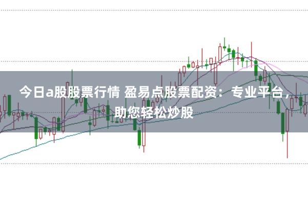 今日a股股票行情 盈易点股票配资：专业平台，助您轻松炒股
