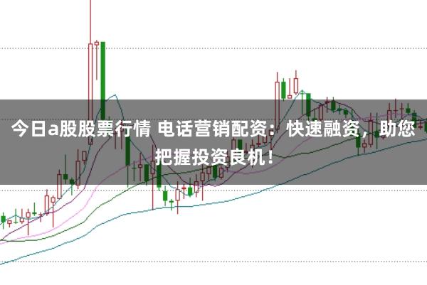 今日a股股票行情 电话营销配资：快速融资，助您把握投资良机！