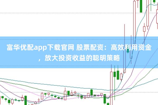 富华优配app下载官网 股票配资：高效利用资金，放大投资收益的聪明策略