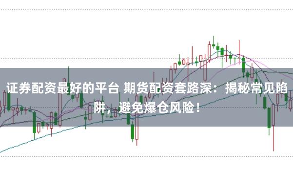 证券配资最好的平台 期货配资套路深：揭秘常见陷阱，避免爆仓风险！