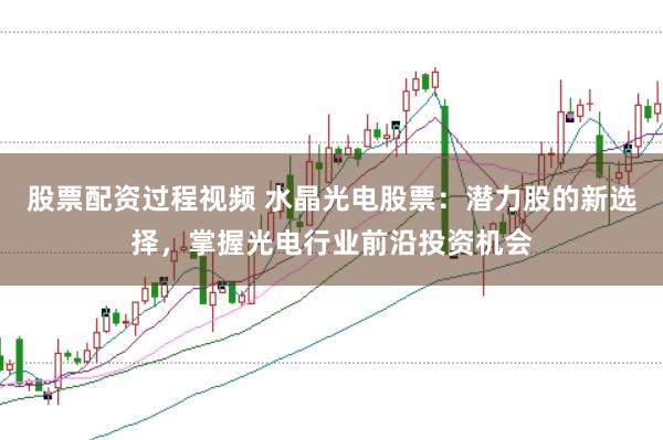 股票配资过程视频 水晶光电股票：潜力股的新选择，掌握光电行业前沿投资机会