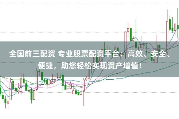 全国前三配资 专业股票配资平台：高效、安全、便捷，助您轻松实现资产增值！