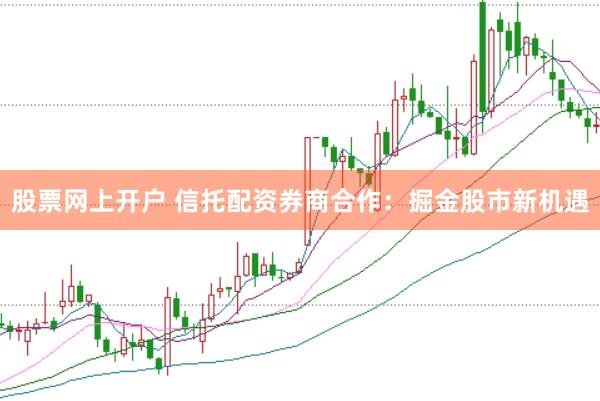 股票网上开户 信托配资券商合作：掘金股市新机遇