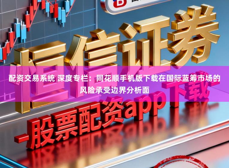 配资交易系统 深度专栏：同花顺手机版下载在国际蓝筹市场的风险承受边界分析面
