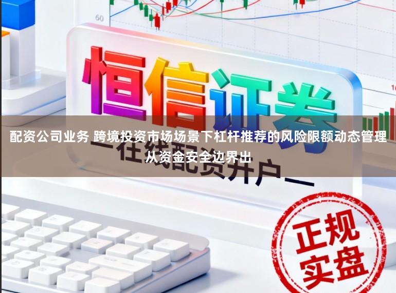 配资公司业务 跨境投资市场场景下杠杆推荐的风险限额动态管理从资金安全边界出