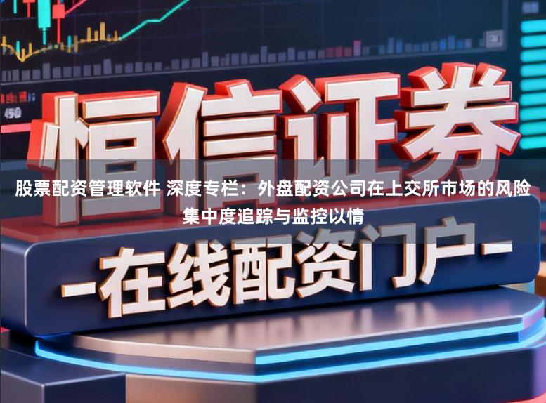 股票配资管理软件 深度专栏：外盘配资公司在上交所市场的风险集中度追踪与监控以情