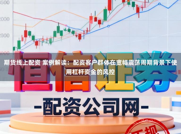 期货线上配资 案例解读：配资客户群体在宽幅震荡周期背景下使用杠杆资金的风控
