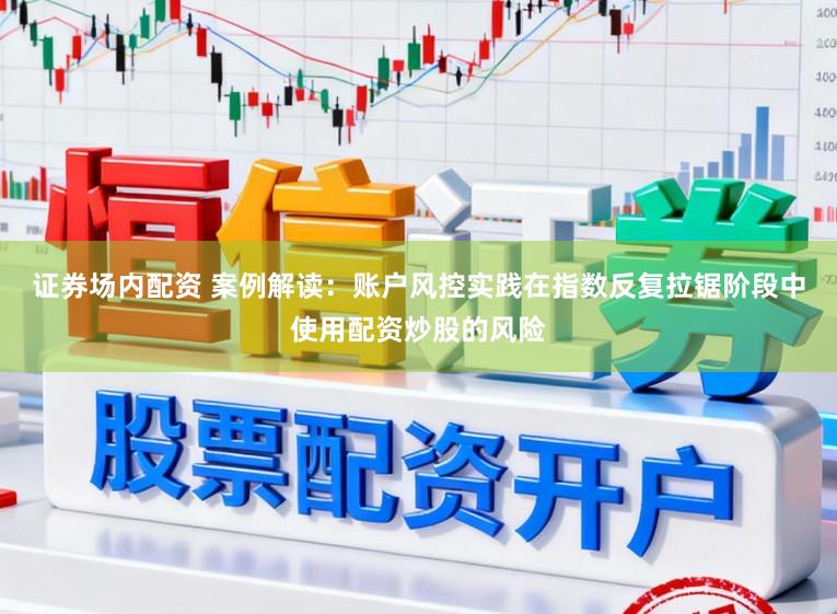 证券场内配资 案例解读：账户风控实践在指数反复拉锯阶段中使用配资炒股的风险