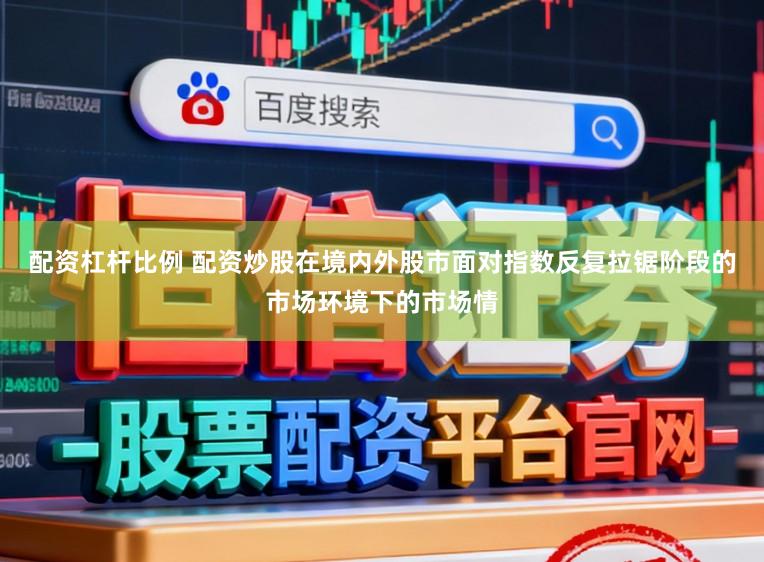 配资杠杆比例 配资炒股在境内外股市面对指数反复拉锯阶段的市场环境下的市场情