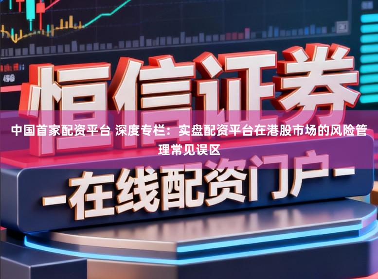 中国首家配资平台 深度专栏:实盘配资平台在港股市场的风险管理常见误区