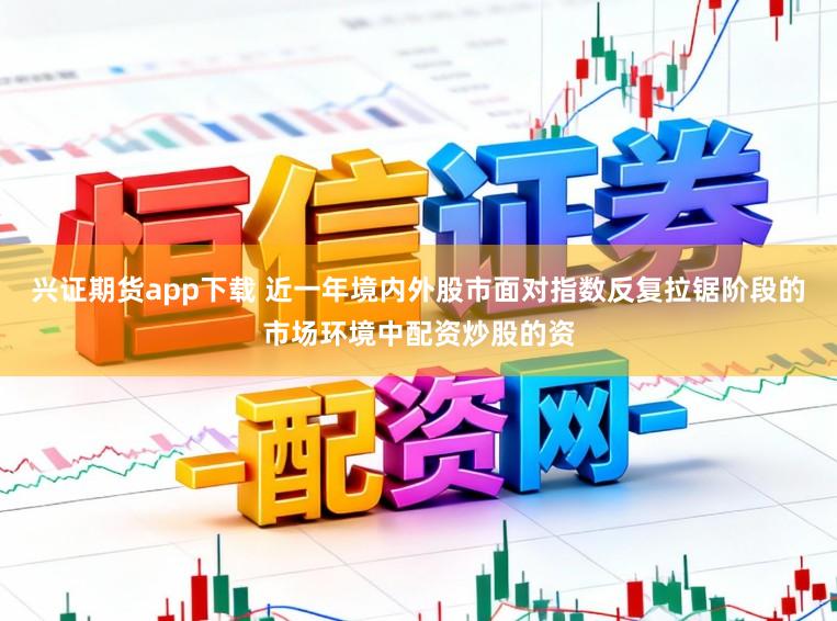 兴证期货app下载 近一年境内外股市面对指数反复拉锯阶段的市场环境中配资炒股的资